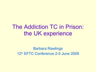 The Addiction TC in Prison: the UK experience Barbara Rawlings 12 th  EFTC Conference 2-5 June 2009 