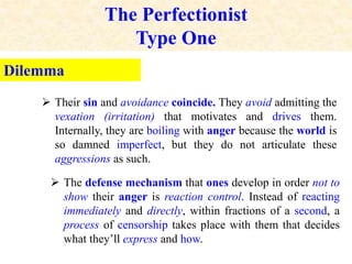 The Perfectionist
Type One
Dilemma
 Their sin and avoidance coincide. They avoid admitting the
vexation (irritation) that motivates and drives them.
Internally, they are boiling with anger because the world is
so damned imperfect, but they do not articulate these
aggressions as such.
 The defense mechanism that ones develop in order not to
show their anger is reaction control. Instead of reacting
immediately and directly, within fractions of a second, a
process of censorship takes place with them that decides
what they’ll express and how.
 