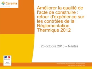Améliorer la qualité de
l'acte de construire :
retour d'expérience sur
les contrôles de la
Réglementation
Thermique 2012
25 octobre 2016 – Nantes
 