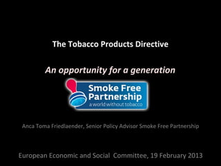The Tobacco Products Directive

         An opportunity for a generation




 Anca Toma Friedlaender, Senior Policy Advisor Smoke Free Partnership



European Economic and Social Committee, 19 February 2013
 