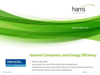 General Consumers and Energy Efficiency
                        Report redacted by:
                        Jean-Daniel Lévy, Head of the Public Opinion Department
                        Gaspard Lancrey-Javal, Research Executive at the Public Opinion Department
                        Jamie Bettison, Research Executive at NetObserver
© Harris Interactive                                                                 09/2011         1
 