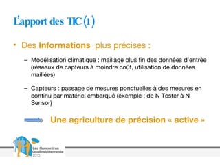 L’apport des TIC (1) Des  Informations   plus précises : Modélisation climatique : maillage plus fin des données d’entrée (réseaux de capteurs à moindre coût, utilisation de données maillées) Capteurs : passage de mesures ponctuelles à des mesures en continu par matériel embarqué (exemple : de N Tester à N Sensor) Une agriculture de précision « active » 