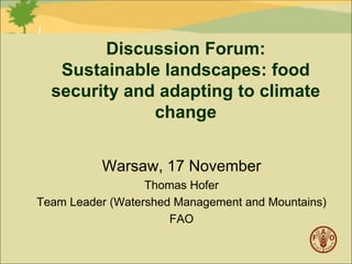 Discussion Forum:
Sustainable landscapes: food
security and adapting to climate
change
Warsaw, 17 November
Thomas Hofer
Team Leader (Watershed Management and Mountains)
FAO

 