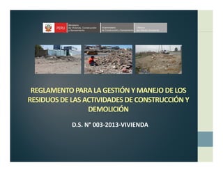 REGLAMENTO PARA LA GESTIÓN Y MANEJO DE LOS 
ÓRESIDUOS DE LAS ACTIVIDADES DE CONSTRUCCIÓN Y 
DEMOLICIÓN
D.S. N° 003‐2013‐VIVIENDA
 