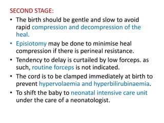 SECOND STAGE:
• The birth should be gentle and slow to avoid
rapid compression and decompression of the
heal.
• Episiotomy may be done to minimise heal
compression if there is perineal resistance.
• Tendency to delay is curtailed by low forceps. as
such, routine forceps is not indicated.
• The cord is to be clamped immediately at birth to
prevent hypervolaemia and hyperbilirubinaemia.
• To shift the baby to neonatal intensive care unit
under the care of a neonatologist.
 