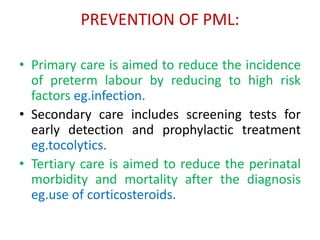 PREVENTION OF PML:
• Primary care is aimed to reduce the incidence
of preterm labour by reducing to high risk
factors eg.infection.
• Secondary care includes screening tests for
early detection and prophylactic treatment
eg.tocolytics.
• Tertiary care is aimed to reduce the perinatal
morbidity and mortality after the diagnosis
eg.use of corticosteroids.
 