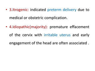 • 3.Itrogenic: indicated preterm delivery due to
medical or obstetric complication.
• 4.Idiopathic(majority): premature effacement
of the cervix with irritable uterus and early
engagement of the head are often associated .
 