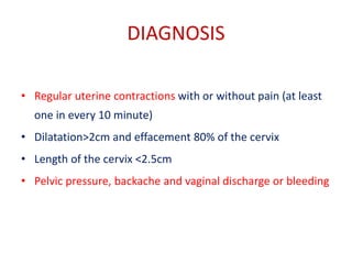 DIAGNOSIS
• Regular uterine contractions with or without pain (at least
one in every 10 minute)
• Dilatation>2cm and effacement 80% of the cervix
• Length of the cervix <2.5cm
• Pelvic pressure, backache and vaginal discharge or bleeding
 