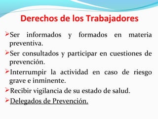 Derechos de los Trabajadores
Ser informados y formados en materia
preventiva.
Ser consultados y participar en cuestiones de
prevención.
Interrumpir la actividad en caso de riesgo
grave e inminente.
Recibir vigilancia de su estado de salud.
Delegados de Prevención.
 