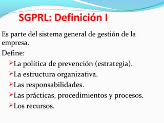 SGPRL: Definición I
Es parte del sistema general de gestión de la
empresa.
Define:
La política de prevención (estrategia).
La estructura organizativa.
Las responsabilidades.
Las prácticas, procedimientos y procesos.
Los recursos.
 