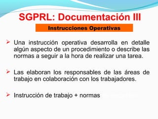  Una instrucción operativa desarrolla en detalle
algún aspecto de un procedimiento o describe las
normas a seguir a la hora de realizar una tarea.
 Las elaboran los responsables de las áreas de
trabajo en colaboración con los trabajadores.
 Instrucción de trabajo + normas de seguridad
SGPRL: Documentación III
Instrucciones Operativas
 