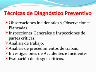 Técnicas de Diagnóstico Preventivo
Observaciones incidentales y Observaciones
Planeadas.
Inspecciones Generales e Inspecciones de
partes críticas.
Análisis de trabajo.
Análisis de procedimientos de trabajo.
Investigaciones de Accidentes e Incidentes.
Evaluación de riesgos críticos.
 