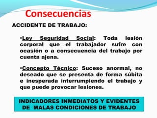 ACCIDENTE DE TRABAJO: 
•Ley Seguridad Social: Toda lesión 
corporal que el trabajador sufre con 
ocasión o a consecuencia del trabajo por 
cuenta ajena. 
•Concepto Técnico: Suceso anormal, no 
deseado que se presenta de forma súbita 
e inesperada interrumpiendo el trabajo y 
que puede provocar lesiones. 
INDICADORES INMEDIATOS Y EVIDENTES 
DE MALAS CONDICIONES DE TRABAJO 
 