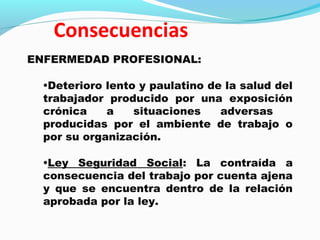 ENFERMEDAD PROFESIONAL: 
•Deterioro lento y paulatino de la salud del 
trabajador producido por una exposición 
crónica a situaciones adversas 
producidas por el ambiente de trabajo o 
por su organización. 
•Ley Seguridad Social: La contraída a 
consecuencia del trabajo por cuenta ajena 
y que se encuentra dentro de la relación 
aprobada por la ley. 
 