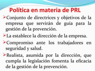 Política en materia de PRL 
Conjunto de directrices y objetivos de la 
empresa que servirán de guía para la 
gestión de la prevención. 
La establece la dirección de la empresa. 
Compromiso ante los trabajadores en 
seguridad y salud. 
Realista, asumida por la dirección, que 
cumpla la legislación fomenta la eficacia 
de la gestión de la prevención. 
 