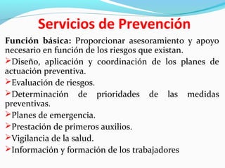 Servicios de Prevención 
Función básica: Proporcionar asesoramiento y apoyo 
necesario en función de los riesgos que existan. 
Diseño, aplicación y coordinación de los planes de 
actuación preventiva. 
Evaluación de riesgos. 
Determinación de prioridades de las medidas 
preventivas. 
Planes de emergencia. 
Prestación de primeros auxilios. 
Vigilancia de la salud. 
Información y formación de los trabajadores 
 