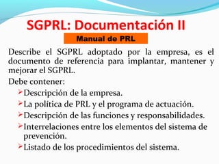 SGPRL: Documentación II 
Manual de PRL 
Describe el SGPRL adoptado por la empresa, es el 
documento de referencia para implantar, mantener y 
mejorar el SGPRL. 
Debe contener: 
Descripción de la empresa. 
La política de PRL y el programa de actuación. 
Descripción de las funciones y responsabilidades. 
Interrelaciones entre los elementos del sistema de 
prevención. 
Listado de los procedimientos del sistema. 
 