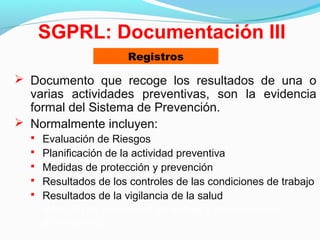 SGPRL: Documentación III 
Registros 
 Documento que recoge los resultados de una o 
varias actividades preventivas, son la evidencia 
formal del Sistema de Prevención. 
 Normalmente incluyen: 
 Evaluación de Riesgos 
 Planificación de la actividad preventiva 
 Medidas de protección y prevención 
 Resultados de los controles de las condiciones de trabajo 
 Resultados de la vigilancia de la salud 
– Relación de accidentes de trabajo y enfermedades 
profesionales 
 