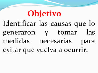 Objetivo 
Identificar las causas que lo 
generaron y tomar las 
medidas necesarias para 
evitar que vuelva a ocurrir. 
 