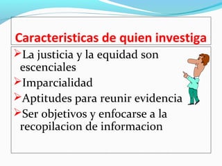 Caracteristicas de quien investiga 
La justicia y la equidad son 
escenciales 
Imparcialidad 
Aptitudes para reunir evidencia 
Ser objetivos y enfocarse a la 
recopilacion de informacion 
 