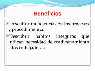Beneficios 
Descubrir ineficiencias en los procesos 
y procedimientos 
Descubrir habitos inseguros que 
indican necesidad de readiestramiento 
a los trabajadores 
 