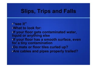 Slips, Trips and Falls

• “see it”
• What to look for:
• If your floor gets contaminated water,
liquid or anything else
• If your floor has a smooth surface, even
for a tiny contamination
• Do mats or floor tiles curled up?
• Are cables and pipes properly trailed?
 