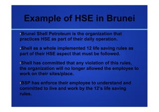 Example of HSE in Brunei
• Brunei Shell Petroleum is the organization that
practices HSE as part of their daily operation.

• Shell as a whole implemented 12 life saving rules as
part of their HSE aspect that must be followed.

• Shell has committed that any violation of this rules,
the organization will no longer allowed the employee to
work on their sites/place.

• BSP has enforce their employee to understand and
committed to live and work by the 12’s life saving
rules.
 