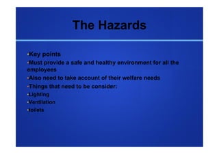 The Hazards

• Key points
• Must provide a safe and healthy environment for all the
employees
• Also need to take account of their welfare needs
• Things that need to be consider:
• Lighting
• Ventilation
• toilets
 