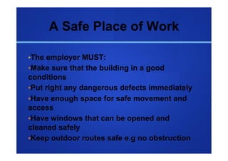 A Safe Place of Work

• The employer MUST:
• Make sure that the building in a good
conditions
• Put right any dangerous defects immediately
• Have enough space for safe movement and
access
• Have windows that can be opened and
cleaned safely
• Keep outdoor routes safe e.g no obstruction
 