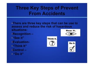 Three Key Steps of Prevent
       From Accidents
• There are three key steps that can be use to
assess and reduce the risk of hazardous
situations:
• Recognition –
• “See it”
• Evaluation-
• “Think It”
• Control –
•  “Do it”
 