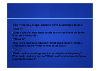 • For three key steps, need to have Questions to ask:
• “See it”
• What is unsafe? How many unsafe acts or conditions are there?
What are the hazards?
• ”Think it”
• Why is it a hazardous situation? What could happen? What is
creating the hazard? What injuries could occur?
• “Do it”
• What could be done to prevent an accident from happening?
What could minimize the risk? What could be done to eliminate or
minimize the hazard?
 