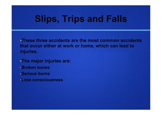 Slips, Trips and Falls

• These three accidents are the most common accidents
that occur either at work or home, which can lead to
injuries.

• The major injuries are:
• Broken bones
• Serious burns
• Loss consciousness
 