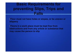 Basic Requirements for
   preventing Slips, Trips and
              Falls
• Floor must not have holes or slopes, or be uneven or
slippery

• Floors in a work place must be kept free from
obstructions and from any article or substance that
may cause the person to slip
 