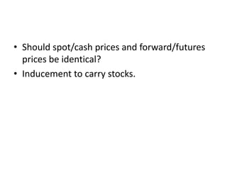 • Should spot/cash prices and forward/futures
prices be identical?
• Inducement to carry stocks.
 