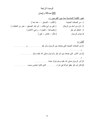 الوحدة الرابعة 
1) صداقة وإيمان ) 
10 
تخير الكلمة المناسبة مما بين القوسين :- 
-1 من الصفات الحميدة ( الكذب – الصدق - - هما معًا ) 
-2 أول من أسلم من الرجال ( على بن أبي طالب – أبو بكر الصديق – عمر بن الخطاب ) 
-3 اشتغل أبو بكر ( بالصناعة – التجارة – راعي الأغنام ) 
-4 مؤذن الرسول ( بلال – عثمان – علي ) 
أكمل :- 
1) من الصفات الحميدة التي جمعت بين الرسول وأبو بكر ............................... و............................... 
و............................. 
2) من الأمور التي جمعت بين أبو بكر والرسول صلى الله عليه وسلم .............................. 
و.................................. 
3) أمر الرسول صلى الله عليه وسلم بترك عبادة ................................. 
4) كان أبو بكر ينفق أمواله في شراء ...................... الذين كانوا يعذبون بسبب ............................... 
 