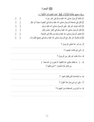 2) الهجرة ) 
أمام العبارات الآتية :- (x) س 1- ضع علامة (√) أو 
1) اختبأ الرسول صلى الله عليه وسلم في غار حراء ( ) 
2) كان في صحبة الرسول صلى الله عليه وسلم في الهجرة سيدنا أبو بكر ( ) 
3) اشتد خوف أبو بكر على الرسول صلى الله عليه وسلم ( ) 
4) ظل الرسول صلى الله عليه وسلم في الغار خمس ليال ( ) 
5) هاجر الرسول صلى الله عليه وسلم من مكة إلى المدينة ( ) 
6) لم يشترك أبو بكر مع الرسول صلى الله عليه وسلم في جميع الغزوات ( ) 
11 
-2 بم أمر الله تعالى الرسول ؟ 
................................................................................................................................................................................. 
-3 إلى أين كانت الهجرة ؟ 
................................................................................................................................................................................. 
-4 ماذا طلب أبو بكر من الرسول ؟ 
................................................................................................................................................................................. 
-5 ( ما ظنك باثنين الله ثالثهما لا تحزن إن الله معنا ) 
من قائل هذة العبارة ؟ لمن قالها ؟ 
................................................................................................................................................................................. 
................................................................................................................................................................................. 
-6 ما المناسبة التى قيلت فيها ؟ 
................................................................................................................................................................................. 
-7 على اى شئ يدل هذا القول ؟ 
................................................................................................................................................................................. 
-8 ما الدروس المستفادة من الهجرة ؟ 
................................................................................................................................................................................. 
................................................................................................................................................................................. 
 