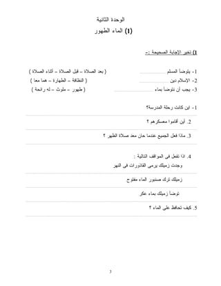 الوحدة الثانية 
1) الماء الطهور ) 
3 
1) تخير الإجابة الصحيحة :- 
-1 يتوضأ المسلم .......................... ( بعد الصلاة – قبل الصلاة – أثناء الصلاة ) 
-2 الإسلام دين .............................. ( النظافة – الطهارة – هما معًا ) 
-3 يجب أن نتوضأ بماء ........................................ ( طهور – ملوث – له رائحة ) 
-1 اين كانت رحلة المدرسة؟ 
................................................................................................................................................................................ 
2. أين أقاموا معسكرهم ؟ 
................................................................................................................................................................................ 
3. ماذا فعل الجميع عندما حان معد صلاة الظهر ؟ 
................................................................................................................................................................................ 
4. اذا تفعل فى المواقف التالية : 
وجدت زميلك يرمى القاذورات فى النهر 
................................................................................................................................................................................ 
زميلك ترك صنبور الماء مفتوح 
................................................................................................................................................................................ 
توضأ زميلك بماء عكر 
................................................................................................................................................................................ 
5. كيف تحافظ على الماء ؟ 
................................................................................................................................................................................ 
 