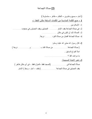 2) صلاة الجماعة ) 
( أمام – بسبع وعشرين – النظام – طاهر – متساوية ) 
- 1 ضع الكلمة المناسبة من الكلمات السابقة مكان النقط :- 
4 
-1 الإسلام دين ........................................... 
-2 في صلاة الجماعة يقف الإمام ..................... المصلين ويقف المصلون في صفوف .................... 
-3 الصلاة لابد أن تكون في مكان .................................... 
-4 صلاة الجماعة أفضل من صلاة الفرد ................. درجة. 
-2 قال رسول الله صلى الله عليه وسلم: 
( صلاة الجماعة.................................... من صلاة الفذ بـ........................و............................ درجة ) 
املأ الفراغ السابق . 
ما مرادف الفذ ؟ ........................................................ 
-3 تخير الاجابة الصحيحة: 
صلاة الجماعة فى .................................... (المسجد فقط –المنزل فقط - فى أى مكان طاهر ) 
يقف المصلين فى صلاة الجماعة .................................... ( خلف – أمام – وسط ) الامام. 
 