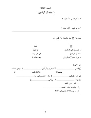 الوحدة الثالثة 
1) فضل الوالدين ) 
7 
* ما هو فضل الأم علينا ؟ 
....................................................................................................................................................................... 
* ما هو فضل الأب علينا ؟ 
....................................................................................................................................................................... 
صل من (أ) بما يناسبه من (ب) :- 
(أ) (ب) 
- الإحسان إلى الوالدين الوالدين 
- فضل الوالدين في كل وقت 
- أمرنا الله بالإحسان إلى بعد عبادة لله 
قال تعالى : 
( وقضى ............................................ ألا اياه , و بالوالدين ............................................ اما يبلغن عندك 
............................................, احدهما أو .................................. فلا تقل لهما .................................... ولا 
تنهرهما وقل لهما........................................ كريما . زاخفض لهما من............................................ 
وقل رب ............................................ كما ربيانى............................................) 
1. اكمل مكان النقط. 
2. هات مرادف قضى ............................................ 
3. بم اوصانا الله تعالى فى الاية؟ 
.................................................................................................................................................................. 
 