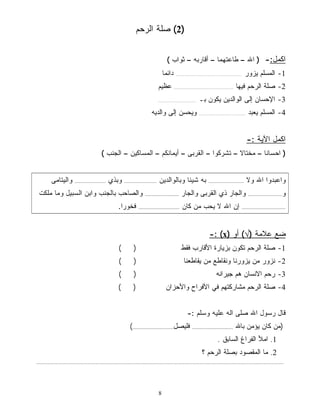 2) صلة الرحم ) 
8 
اكمل:- ( الله – طاعتهما – أقاربه – ثواب ) 
-1 المسلم يزور ............................................... دائمًا 
-2 صلة الرحم فيها .......................................... عظيم 
-3 الإحسان إلى الوالدين يكون بـ ........................... 
-4 المسلم يعبد ................................. ويحسن إلى والديه 
اكمل الآية :- 
( احسانًا – مختا ً لا – تشركوا – القربى – أيمانكم – المساكين – الجنب ) 
واعبدوا الله ولا ......................... به شيئًا وبالوالدين ....................... وبذي ...................... واليتامى 
و........................ والجار ذي القربى والجار ........................ والصاحب بالجنب وابن السبيل وما ملكت 
............................... إن الله لا يحب من كان ............................. فخورًا. 
-: (x) ضع علامة (√) أو 
-1 صلة الرحم تكون بزيارة الأقارب فقط ( ) 
-2 نزور من يزورنا ونقاطع من يقاطعنا ( ) 
-3 رحم الانسان هم جيرانه ( ) 
-4 صلة الرحم مشاركتهم في الأفراح والأحزان ( ) 
قال رسول الله صلى اله عليه وسلم :- 
(من كان يؤمن بالله ............................. فليصل.............................) 
1. املأ الفراغ السابق . 
2. ما المقصود بصلة الرحم ؟ 
............................................................................................................................................................................... 
 
