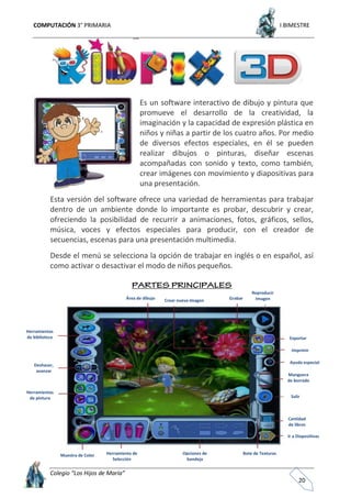 COMPUTACIÓN 3° PRIMARIA I BIMESTRE
Colegio “Los Hijos de María”
20
Es un software interactivo de dibujo y pintura que
promueve el desarrollo de la creatividad, la
imaginación y la capacidad de expresión plástica en
niños y niñas a partir de los cuatro años. Por medio
de diversos efectos especiales, en él se pueden
realizar dibujos o pinturas, diseñar escenas
acompañadas con sonido y texto, como también,
crear imágenes con movimiento y diapositivas para
una presentación.
Esta versión del software ofrece una variedad de herramientas para trabajar
dentro de un ambiente donde lo importante es probar, descubrir y crear,
ofreciendo la posibilidad de recurrir a animaciones, fotos, gráficos, sellos,
música, voces y efectos especiales para producir, con el creador de
secuencias, escenas para una presentación multimedia.
Desde el menú se selecciona la opción de trabajar en inglés o en español, así
como activar o desactivar el modo de niños pequeños.
Salir
Herramientas
de biblioteca
Deshacer,
avanzar
Herramientas
de pintura
Muestra de Color Herramienta de
Selección
Opciones de
bandeja
Bote de Texturas
Ir a Diapositivas
Cantidad
de libros
Manguera
de borrado
Ayuda especial
Imprimir
Exportar
Reproducir
ImagenGrabarCrear nueva ImagenÁrea de dibujo
 