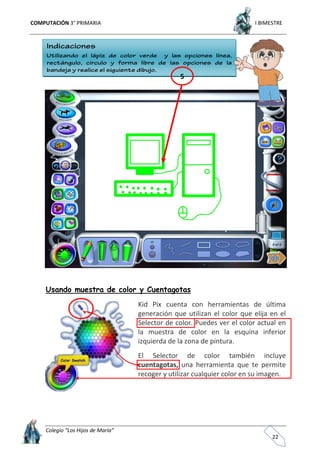 COMPUTACIÓN 3° PRIMARIA I BIMESTRE
Colegio “Los Hijos de María”
22
Usando muestra de color y Cuentagotas
Kid Pix cuenta con herramientas de última
generación que utilizan el color que elija en el
Selector de color. Puedes ver el color actual en
la muestra de color en la esquina inferior
izquierda de la zona de pintura.
El Selector de color también incluye
cuentagotas, una herramienta que te permite
recoger y utilizar cualquier color en su imagen.
5
 