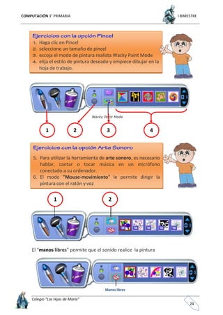 COMPUTACIÓN 3° PRIMARIA I BIMESTRE
Colegio “Los Hijos de María”
24
El "manos libres" permite que el sonido realice la pintura
Haga clic en Pincel
seleccione un tamaño de pincel
escoja el modo de pintura realista Wacky Paint Mode
elija el estilo de pintura deseado y empiece dibujar en la
hoja de trabajo.
1 2 3 4
5. Para utilizar la herramienta de arte sonoro, es necesario
hablar, cantar o tocar música en un micrófono
conectado a su ordenador.
6. El modo "Mouse-movimiento" le permite dirigir la
pintura con el ratón y voz
Manos libres
1 2
 