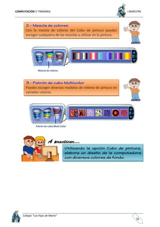 COMPUTACIÓN 3° PRIMARIA I BIMESTRE
Colegio “Los Hijos de María”
26
Con la mezcla de colores del Cubo de pintura puedes
escoger cualquiera de las mezclas a utilizar en la pintura.
Mezcla de colores
Puedes escoger diversos modelos de relleno de pintura en
variados colores.
Patrón de cubo Multi Color
 