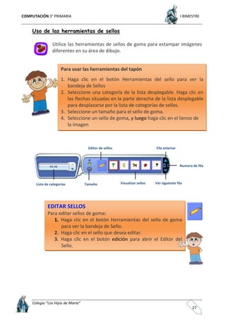 COMPUTACIÓN 3° PRIMARIA I BIMESTRE
Colegio “Los Hijos de María”
27
Uso de las herramientas de sellos
Utilice las herramientas de sellos de goma para estampar imágenes
diferentes en su área de dibujo.
Lista de categorías Tamaño Visualizar sellos
Numero de fila
Ver siguiente fila
Fila anteriorEditor de sellos
EDITAR SELLOS
Para editar sellos de goma:
1. Haga clic en el botón Herramientas del sello de goma
para ver la bandeja de Sello.
2. Haga clic en el sello que desea editar.
3. Haga clic en el botón edición para abrir el Editor del
Sello.
Para usar las herramientas del tapón
1. Haga clic en el botón Herramientas del sello para ver la
bandeja de Sellos
2. Seleccione una categoría de la lista desplegable. Haga clic en
las flechas situadas en la parte derecha de la lista desplegable
para desplazarse por la lista de categorías de sellos.
3. Seleccione un tamaño para el sello de goma.
4. Seleccione un sello de goma, y luego haga clic en el lienzo de
la imagen
 