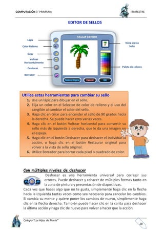 COMPUTACIÓN 3° PRIMARIA I BIMESTRE
Colegio “Los Hijos de María”
28
EDITOR DE SELLOS
Con múltiples niveles de deshacer
Deshacer es una herramienta universal para corregir sus
errores. Puede deshacer y rehacer de múltiples formas tanto en
la zona de pintura y presentación de diapositivas.
Cada vez que haces algo que no te gusta, simplemente haga clic en la flecha
hacia la izquierda tantas veces como sea necesario para cancelar los cambios.
Si cambia su mente y quiere poner los cambios de nuevo, simplemente haga
clic en la flecha derecha. También puede hacer clic en la carita para deshacer
la última acción y haga clic de nuevo para volver a hacer que la acción.
Lápiz
Color Relleno
Girar
Voltear
Horizontalmente
Deshacer
Borrador
Vista previa
Sello
Paleta de colores
Utilice estas herramientas para cambiar su sello
1. Use un lápiz para dibujar en el sello.
2. Elija un color en el Selector de color de relleno y el uso del
cangilón al cambiar el color del sello.
3. Haga clic en Girar para encender el sello de 90 grados hacia
la derecha. Se puede hacer esto varias veces.
4. Haga clic en el botón Voltear horizontal para convertir su
sello más de izquierda a derecha, que le da una imagen en
el espejo.
5. Haga clic en el botón Deshacer para deshacer el individuo la
acción, o haga clic en el botón Restaurar original para
volver a la vista de sello original.
6. Utilice Borrador para borrar cada pixel o cuadrado de color.
 