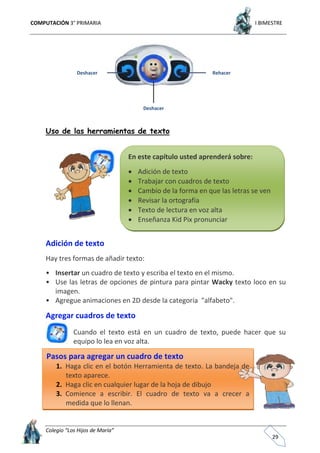 COMPUTACIÓN 3° PRIMARIA I BIMESTRE
Colegio “Los Hijos de María”
29
Uso de las herramientas de texto
Adición de texto
Hay tres formas de añadir texto:
• Insertar un cuadro de texto y escriba el texto en el mismo.
• Use las letras de opciones de pintura para pintar Wacky texto loco en su
imagen.
• Agregue animaciones en 2D desde la categoría "alfabeto".
Agregar cuadros de texto
Cuando el texto está en un cuadro de texto, puede hacer que su
equipo lo lea en voz alta.
Pasos para agregar un cuadro de texto
1. Haga clic en el botón Herramienta de texto. La bandeja de
texto aparece.
2. Haga clic en cualquier lugar de la hoja de dibujo
3. Comience a escribir. El cuadro de texto va a crecer a
medida que lo llenan.
En este capítulo usted aprenderá sobre:
 Adición de texto
 Trabajar con cuadros de texto
 Cambio de la forma en que las letras se ven
 Revisar la ortografía
 Texto de lectura en voz alta
 Enseñanza Kid Pix pronunciar
Deshacer Rehacer
Deshacer
 