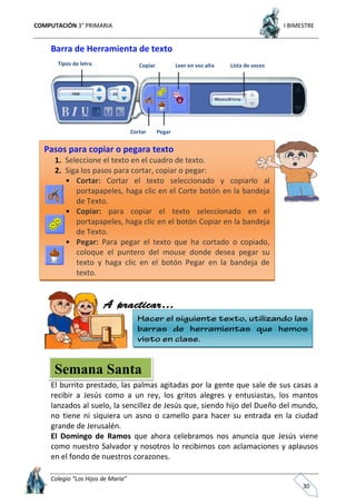 COMPUTACIÓN 3° PRIMARIA I BIMESTRE
Colegio “Los Hijos de María”
30
Barra de Herramienta de texto
El burrito prestado, las palmas agitadas por la gente que sale de sus casas a
recibir a Jesús como a un rey, los gritos alegres y entusiastas, los mantos
lanzados al suelo, la sencillez de Jesús que, siendo hijo del Dueño del mundo,
no tiene ni siquiera un asno o camello para hacer su entrada en la ciudad
grande de Jerusalén.
El Domingo de Ramos que ahora celebramos nos anuncia que Jesús viene
como nuestro Salvador y nosotros lo recibimos con aclamaciones y aplausos
en el fondo de nuestros corazones.
Semana Santa
Tipos de letra Copiar Leer en voz alta Lista de voces
Cortar Pegar
Pasos para copiar o pegara texto
1. Seleccione el texto en el cuadro de texto.
2. Siga los pasos para cortar, copiar o pegar:
• Cortar: Cortar el texto seleccionado y copiarlo al
portapapeles, haga clic en el Corte botón en la bandeja
de Texto.
• Copiar: para copiar el texto seleccionado en el
portapapeles, haga clic en el botón Copiar en la bandeja
de Texto.
• Pegar: Para pegar el texto que ha cortado o copiado,
coloque el puntero del mouse donde desea pegar su
texto y haga clic en el botón Pegar en la bandeja de
texto.
 