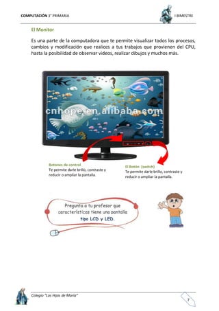 COMPUTACIÓN 3° PRIMARIA I BIMESTRE
Colegio “Los Hijos de María”
7
El Monitor
Es una parte de la computadora que te permite visualizar todos los procesos,
cambios y modificación que realices a tus trabajos que provienen del CPU,
hasta la posibilidad de observar videos, realizar dibujos y muchos más.
Botones de control
Te permite darle brillo, contraste y
reducir o ampliar la pantalla.
El Botón (switch)
Te permite darle brillo, contraste y
reducir o ampliar la pantalla.
tipo LCD y LED.
 