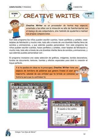 COMPUTACIÓN 3° PRIMARIA II BIMESTRE
Colegio “Los Hijos de María”
14
Con este programa los niños pueden escribir cuentos, hacer panfletos y carteles, crear
tarjetas de felicitación y mucho más, todo ello a través de una divertida interfaz llena de
sonidos y animaciones, y que además puedes personalizar. Con este programa los
niños pueden escribir cuentos, hacer panfletos y carteles, crear tarjetas de felicitación y
mucho más, todo ello a través de una divertida interfaz llena de sonidos y animaciones, y
que además puedes personalizar con .
El programa incorpora una vasta selección de gráficos, imágenes, bordes decorativos,
fondos de documento, texturas, fuentes y efectos especiales para dará tu creación el
toque perfecto.
SESION
7
UNIDAD
3
Y si te quedas sin ideas no te preocupes, Creative Writer tiene una
especie de batidora de palabras que genera frases al azar para
inspirarte, además de una utilidad que te brinda un comienzo de
historia para que la continúes tú.
Creative Writer es un procesador de textos muy especial,
orientado a los niños con la intención no sólo de familiarizarlos con
el manejo de una computadora, sino también de ayudarlos a realizar
sus propias composiciones.
 